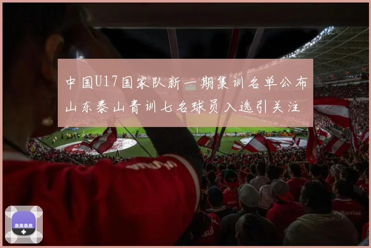 中国U17国家队新一期集训名单公布山东泰山青训七名球员入选引关注