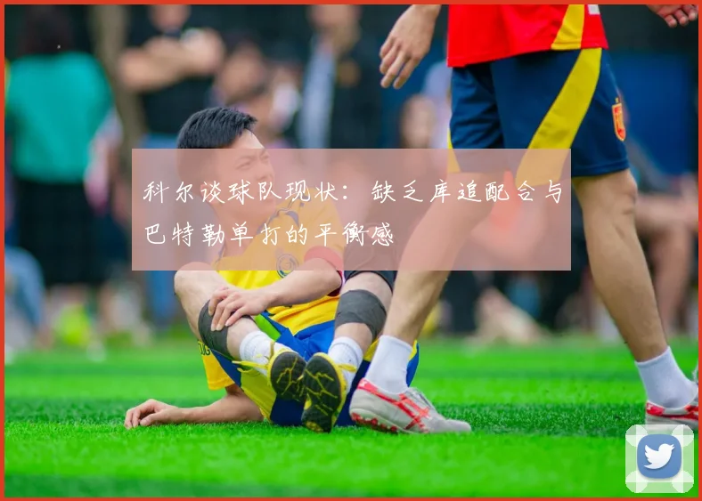 科尔谈球队现状：缺乏库追配合与巴特勒单打的平衡感