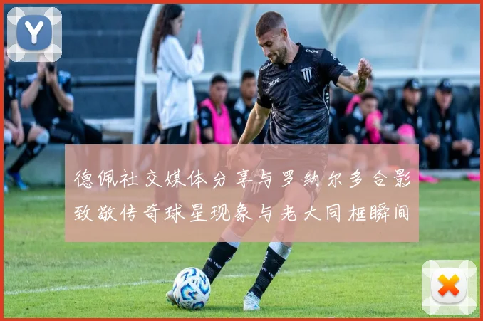 德佩社交媒体分享与罗纳尔多合影致敬传奇球星现象与老大同框瞬间