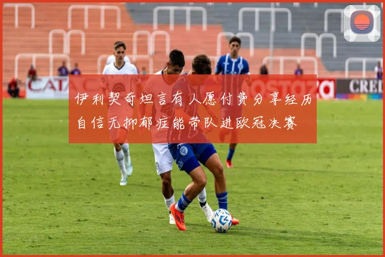 伊利契奇坦言有人愿付费分享经历自信无抑郁症能带队进欧冠决赛