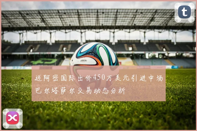 迈阿密国际出价450万美元引进中场巴尔塔萨尔交易动态分析