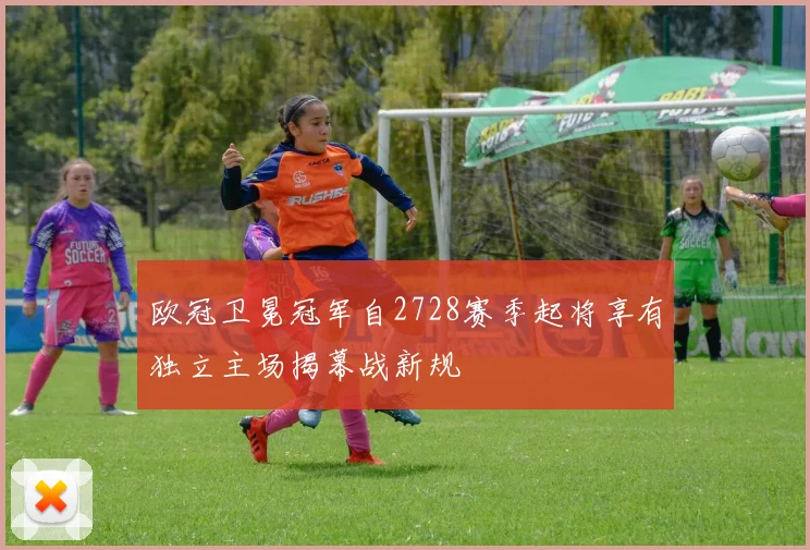 欧冠卫冕冠军自2728赛季起将享有独立主场揭幕战新规