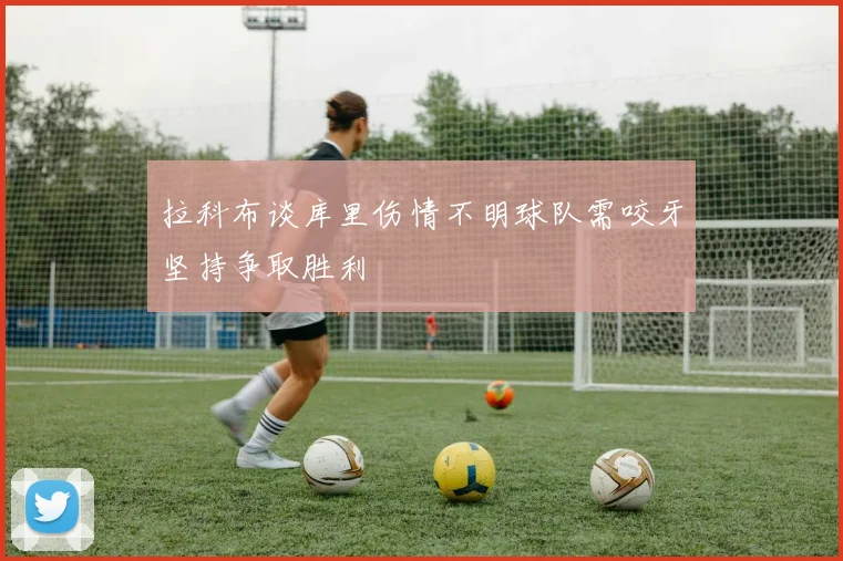 拉科布谈库里伤情不明球队需咬牙坚持争取胜利