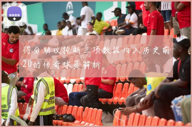 得分助攻抢断三项数据均入历史前20的传奇球员解析