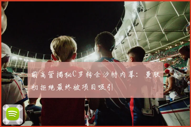 前高管揭秘C罗转会沙特内幕：曼联初拒绝最终被项目吸引