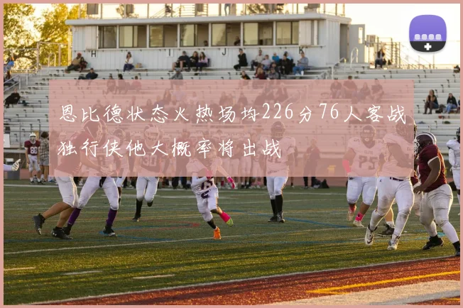 恩比德状态火热场均226分76人客战独行侠他大概率将出战