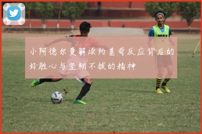 小阿德尔曼解读约基奇反应背后的好胜心与坚韧不拔的精神