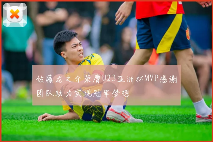 佐藤龙之介荣膺U23亚洲杯MVP感谢团队助力实现冠军梦想