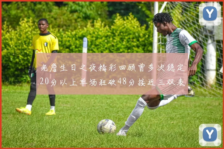 老詹生日之夜精彩回顾曾多次稳定20分以上单场狂砍48分接近三双表现