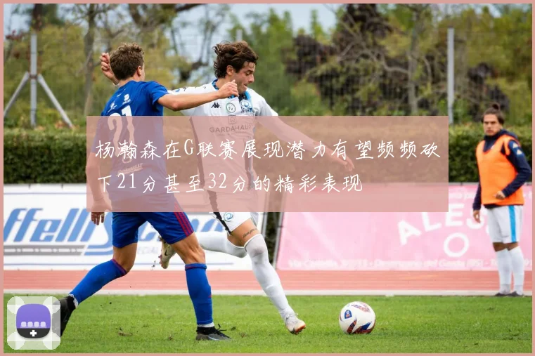 杨瀚森在G联赛展现潜力有望频频砍下21分甚至32分的精彩表现