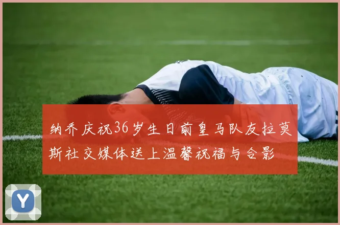 纳乔庆祝36岁生日前皇马队友拉莫斯社交媒体送上温馨祝福与合影