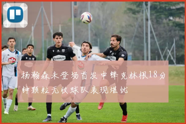 杨瀚森未登场首发中锋克林根18分钟颗粒无收球队表现堪忧