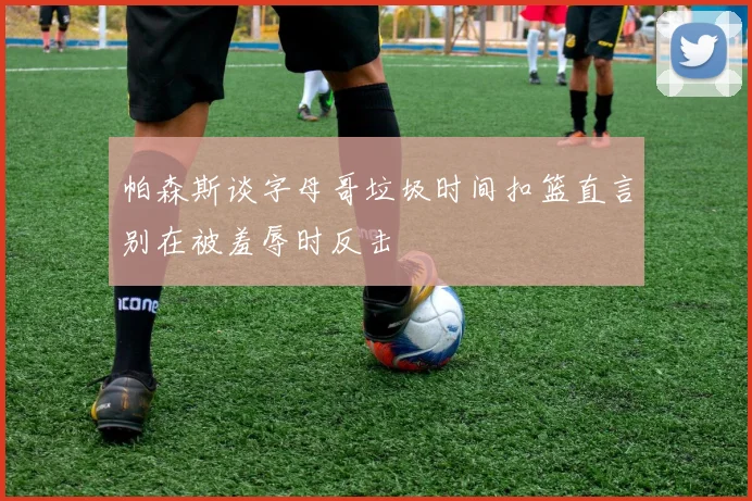 帕森斯谈字母哥垃圾时间扣篮直言别在被羞辱时反击