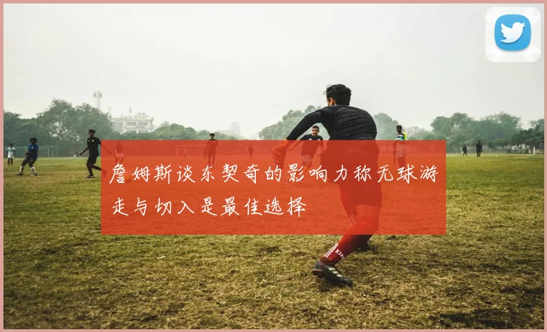 詹姆斯谈东契奇的影响力称无球游走与切入是最佳选择