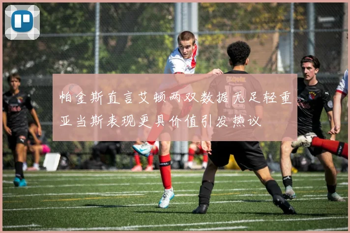 帕金斯直言艾顿两双数据无足轻重亚当斯表现更具价值引发热议