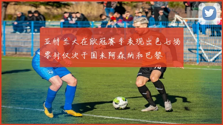 亚特兰大在欧冠赛季表现出色七场零封仅次于国米阿森纳和巴黎