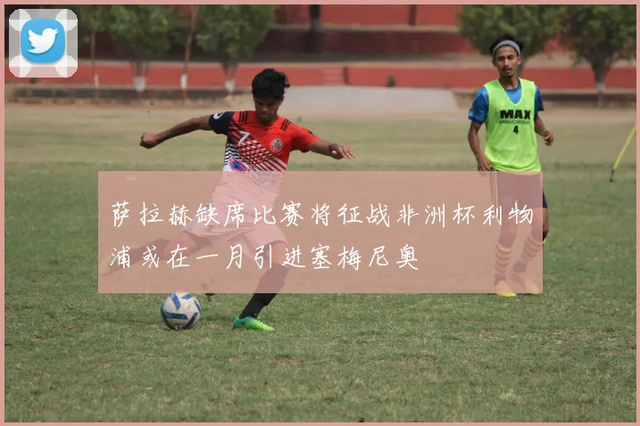 萨拉赫缺席比赛将征战非洲杯利物浦或在一月引进塞梅尼奥