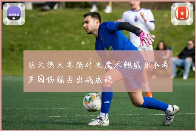 明天热火客场对决魔术鲍威尔和希罗因伤能否出战成疑