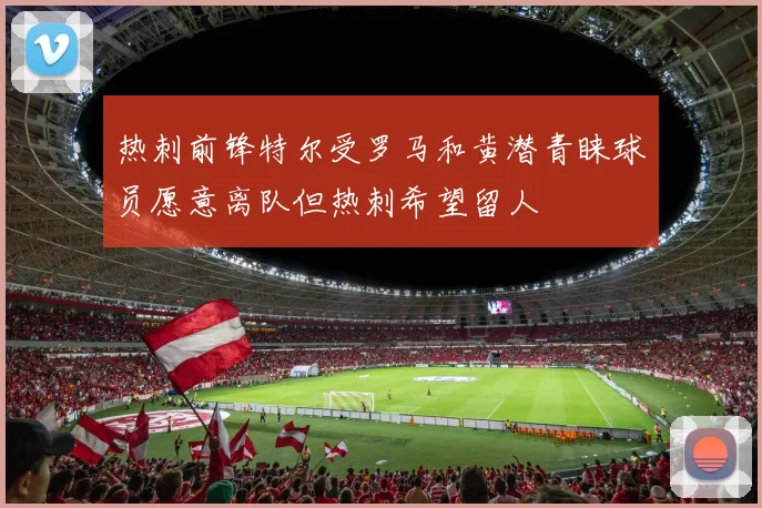 热刺前锋特尔受罗马和黄潜青睐球员愿意离队但热刺希望留人