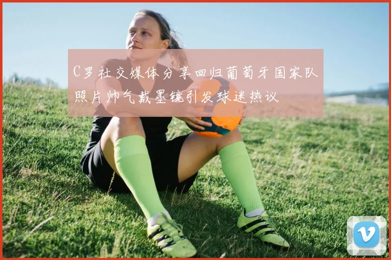 C罗社交媒体分享回归葡萄牙国家队照片帅气戴墨镜引发球迷热议