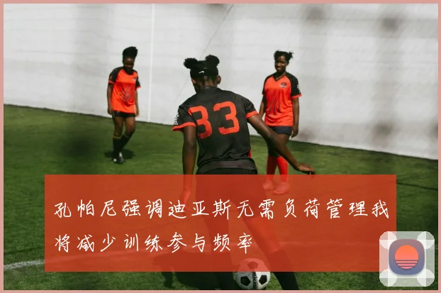 孔帕尼强调迪亚斯无需负荷管理我将减少训练参与频率