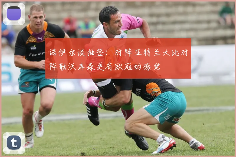 诺伊尔谈抽签：对阵亚特兰大比对阵勒沃库森更有欧冠的感觉