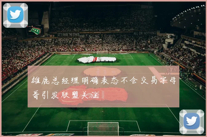 雄鹿总经理明确表态不会交易字母哥引发联盟关注