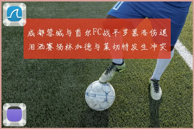 成都蓉城与首尔FC战平罗慕洛伤退泪洒赛场林加德与莱切特发生冲突