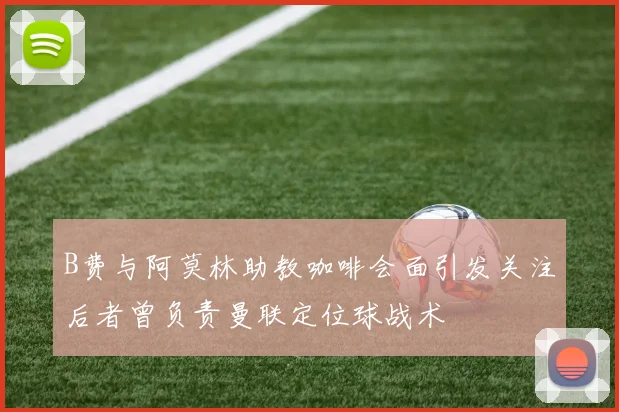 B费与阿莫林助教咖啡会面引发关注后者曾负责曼联定位球战术