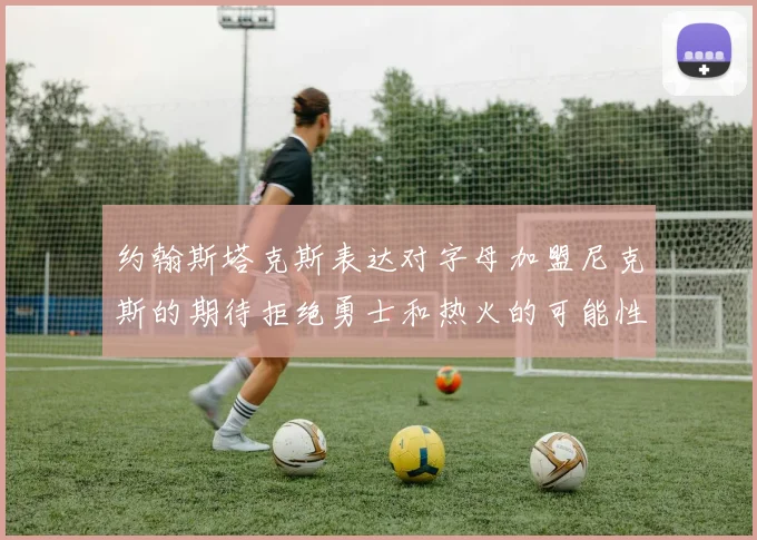 约翰斯塔克斯表达对字母加盟尼克斯的期待拒绝勇士和热火的可能性