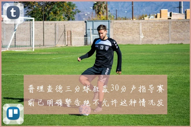 普理查德三分球狂轰30分卢指导赛前已明确警告绝不允许这种情况发生