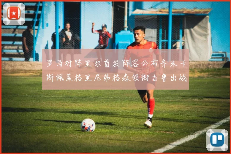 罗马对阵里尔首发阵容公布齐米卡斯佩莱格里尼弗格森领衔吉鲁出战