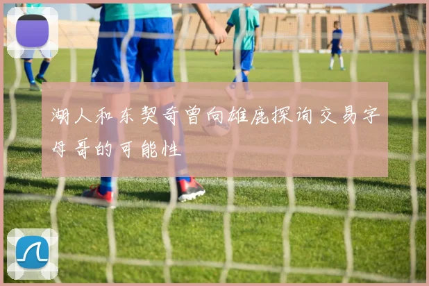 湖人和东契奇曾向雄鹿探询交易字母哥的可能性