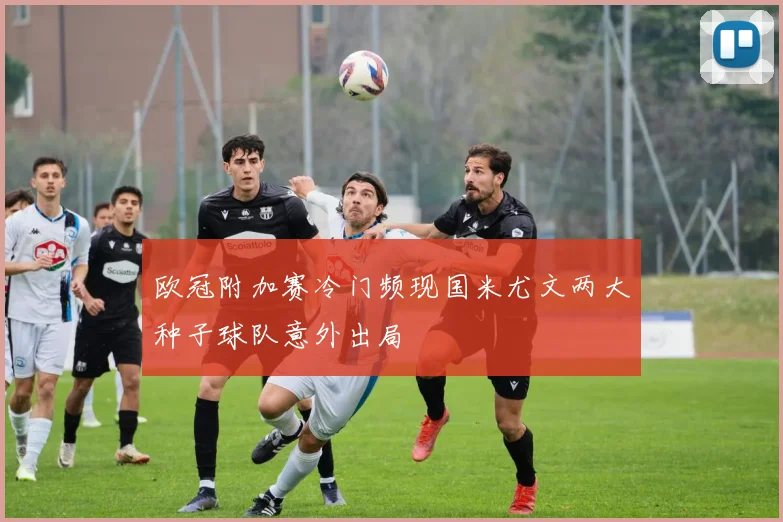 欧冠附加赛冷门频现国米尤文两大种子球队意外出局
